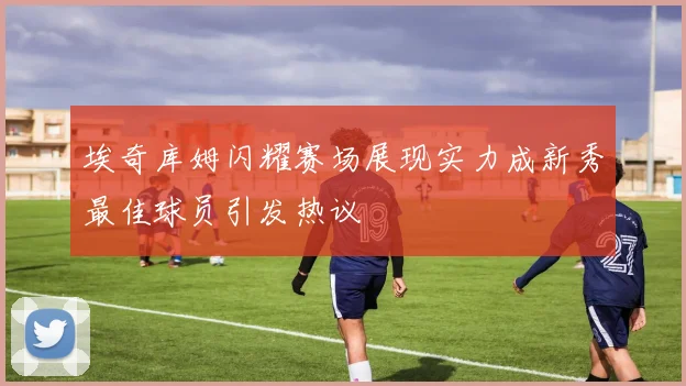 埃奇库姆闪耀赛场展现实力成新秀最佳球员引发热议