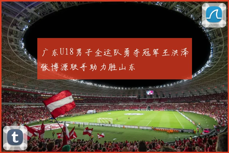 广东U18男子全运队勇夺冠军王洪泽张博源联手助力胜山东