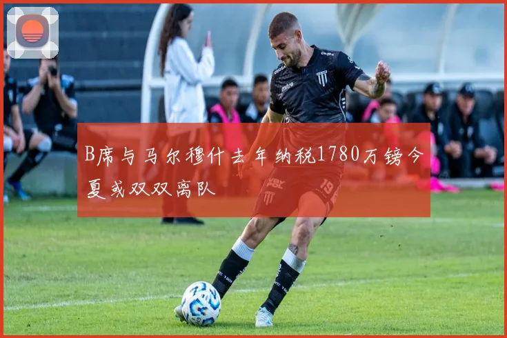 B席与马尔穆什去年纳税1780万镑今夏或双双离队