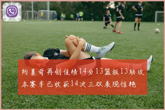 约基奇再创佳绩14分13篮板13助攻本赛季已收获14次三双表现惊艳