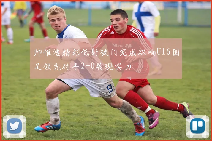 帅惟浩精彩低射破门完成双响U16国足领先对手2-0展现实力