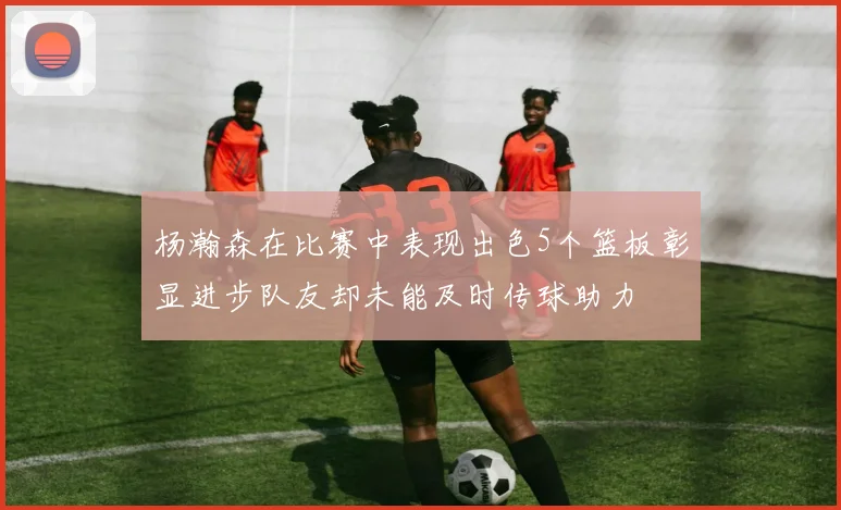 杨瀚森在比赛中表现出色5个篮板彰显进步队友却未能及时传球助力