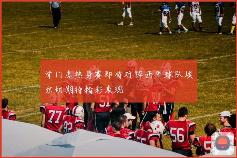 津门虎热身赛即将对阵西甲球队埃尔切期待精彩表现
