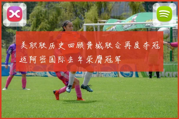 美职联历史回顾费城联合再度夺冠迈阿密国际去年荣膺冠军