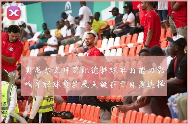 奥尼尔点评恩比德持球单打能力影响年轻球员发展关键在于自身选择