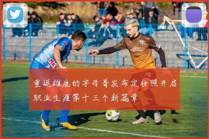 重返雄鹿的字母哥发布定妆照开启职业生涯第十三个新篇章