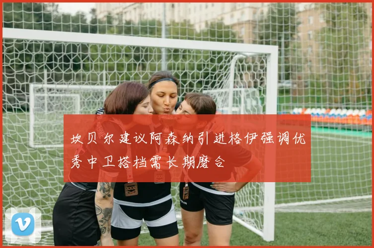 坎贝尔建议阿森纳引进格伊强调优秀中卫搭档需长期磨合