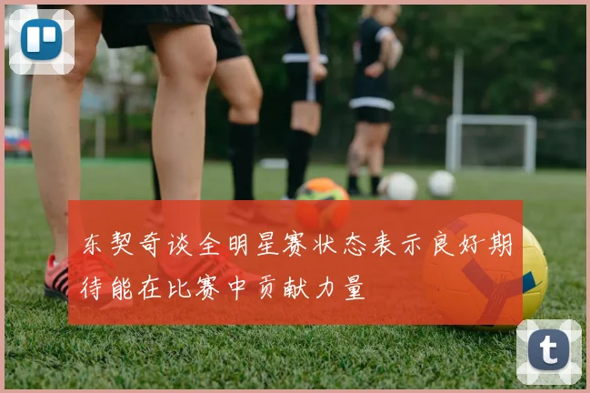 东契奇谈全明星赛状态表示良好期待能在比赛中贡献力量
