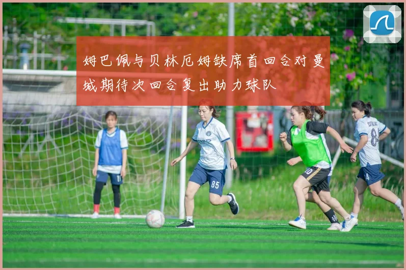 姆巴佩与贝林厄姆缺席首回合对曼城期待次回合复出助力球队