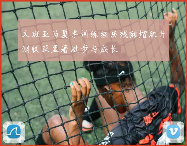 文班亚马夏季训练经历残酷增肌计划收获显著进步与成长