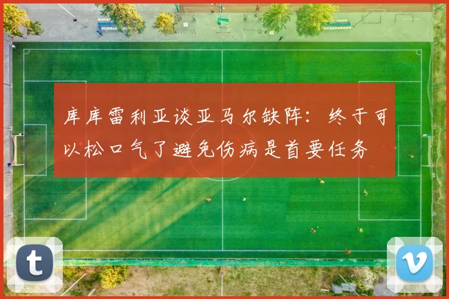 库库雷利亚谈亚马尔缺阵：终于可以松口气了避免伤病是首要任务