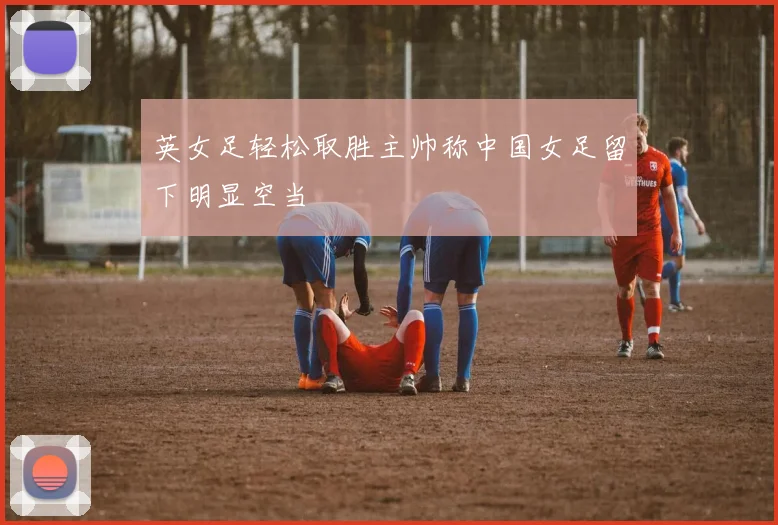 英女足轻松取胜主帅称中国女足留下明显空当